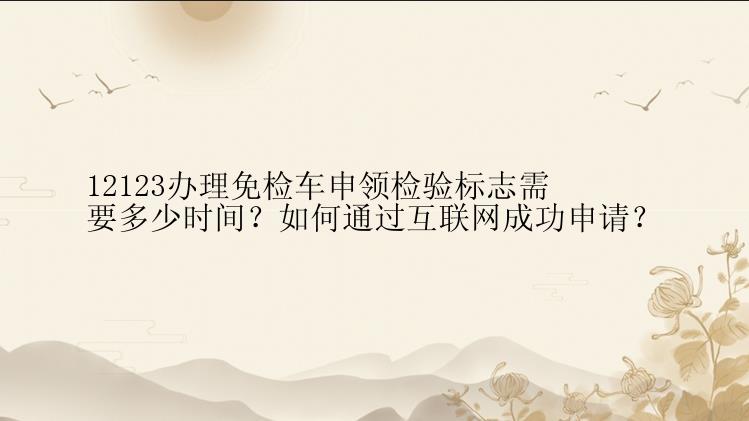 12123办理免检车申领检验标志需要多少时间？如何通过互联网成功申请？