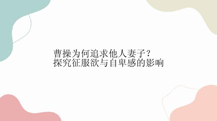 曹操为何追求他人妻子？探究征服欲与自卑感的影响