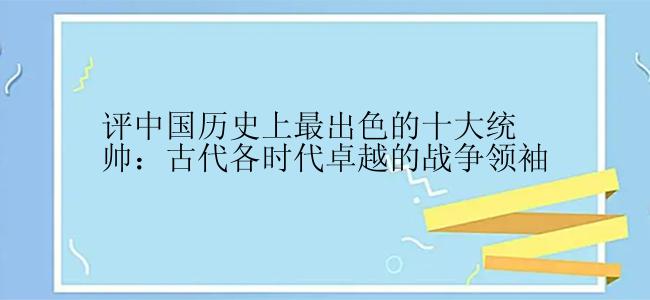 评中国历史上最出色的十大统帅：古代各时代卓越的战争领袖