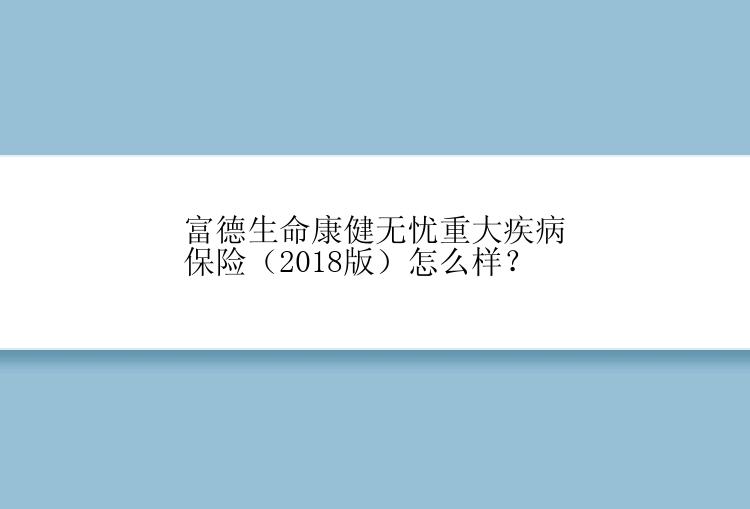 富德生命康健无忧重大疾病保险（2018版）怎么样？