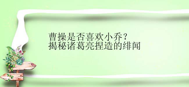 曹操是否喜欢小乔？揭秘诸葛亮捏造的绯闻