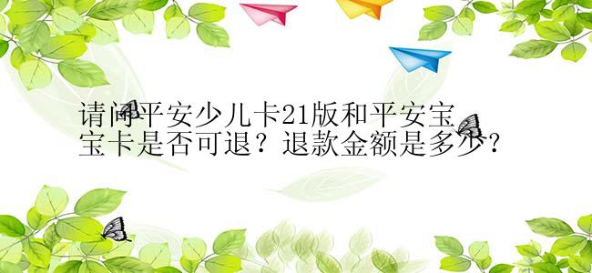 请问平安少儿卡21版和平安宝宝卡是否可退？退款金额是多少？