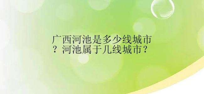 广西河池是多少线城市？河池属于几线城市？