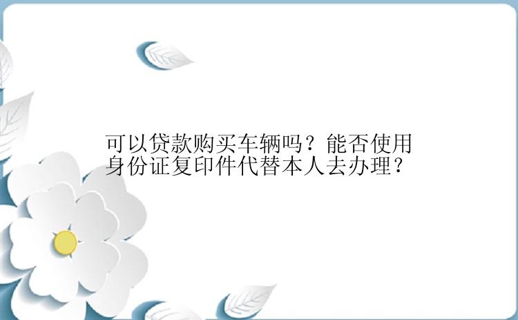 可以贷款购买车辆吗？能否使用身份证复印件代替本人去办理？