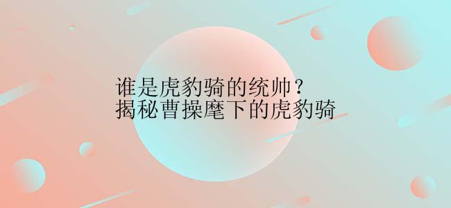 谁是虎豹骑的统帅？揭秘曹操麾下的虎豹骑