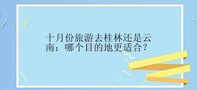 十月份旅游去桂林还是云南：哪个目的地更适合？