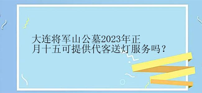 大连将军山公墓2023年正月十五可提供代客送灯服务吗？