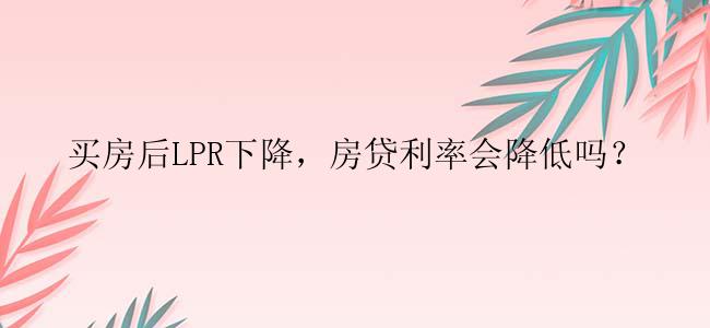 买房后LPR下降，房贷利率会降低吗？