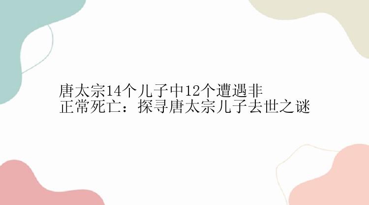 唐太宗14个儿子中12个遭遇非正常死亡：探寻唐太宗儿子去世之谜