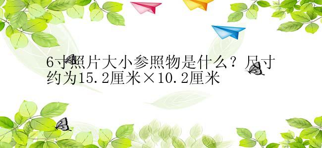 6寸照片大小参照物是什么？尺寸约为15.2厘米×10.2厘米