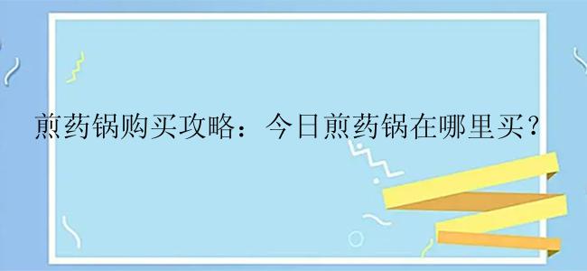 煎药锅购买攻略：今日煎药锅在哪里买？