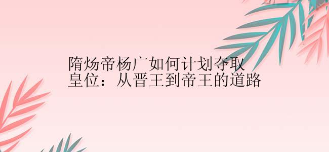 隋炀帝杨广如何计划夺取皇位：从晋王到帝王的道路