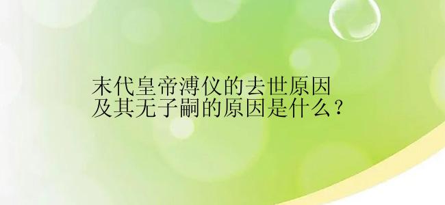 末代皇帝溥仪的去世原因及其无子嗣的原因是什么？