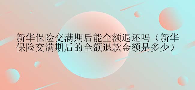 新华保险交满期后能全额退还吗（新华保险交满期后的全额退款金额是多少）