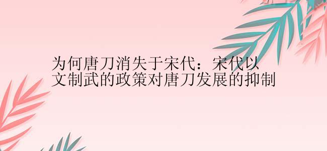 为何唐刀消失于宋代：宋代以文制武的政策对唐刀发展的抑制