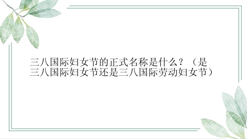 三八国际妇女节的正式名称是什么？（是三八国际妇女节还是三八国际劳动妇女节）