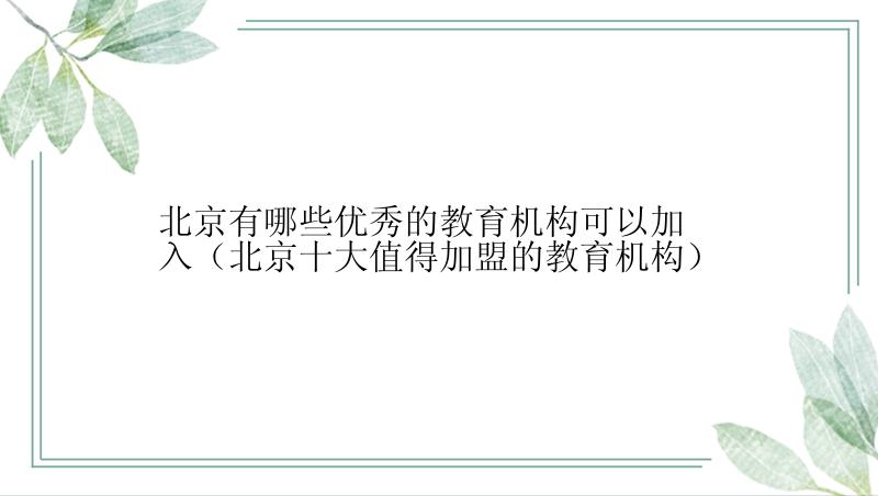 北京有哪些优秀的教育机构可以加入（北京十大值得加盟的教育机构）