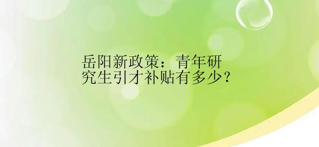 岳阳新政策：青年研究生引才补贴有多少？