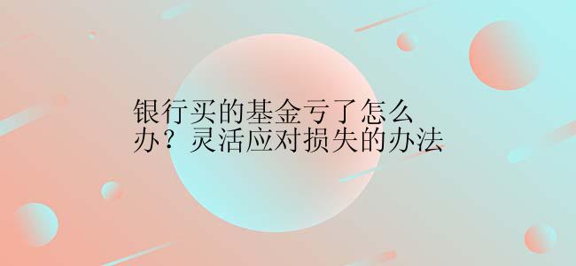 银行买的基金亏了怎么办？灵活应对损失的办法