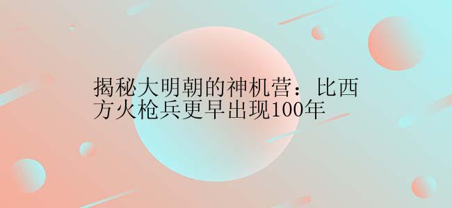 揭秘大明朝的神机营：比西方火枪兵更早出现100年