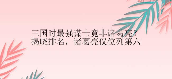 三国时最强谋士竟非诸葛亮？揭晓排名，诸葛亮仅位列第六