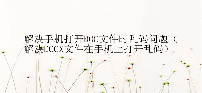 解决手机打开DOC文件时乱码问题（解决DOCX文件在手机上打开乱码）