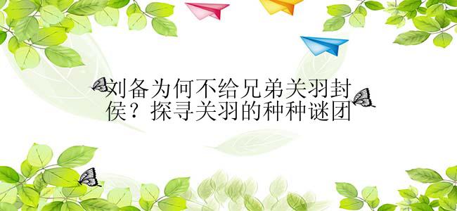 刘备为何不给兄弟关羽封侯？探寻关羽的种种谜团