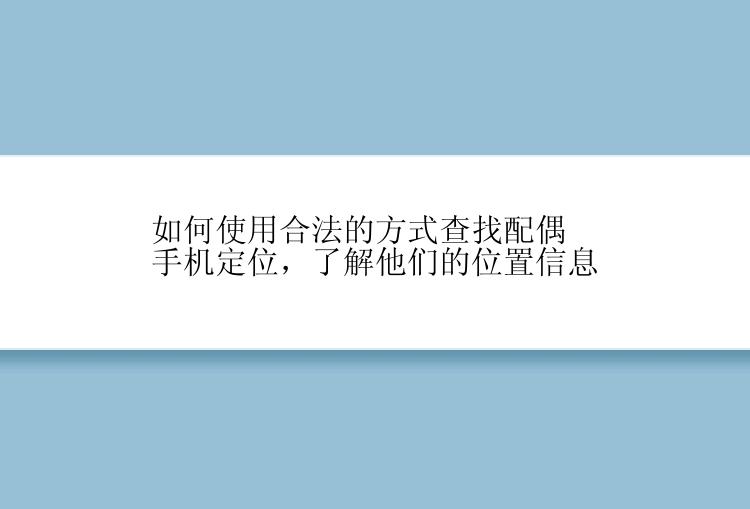 如何使用合法的方式查找配偶手机定位，了解他们的位置信息