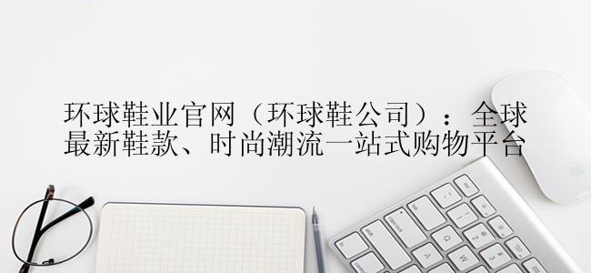 环球鞋业官网（环球鞋公司）：全球最新鞋款、时尚潮流一站式购物平台