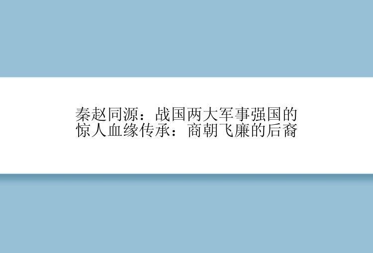 秦赵同源：战国两大军事强国的惊人血缘传承：商朝飞廉的后裔