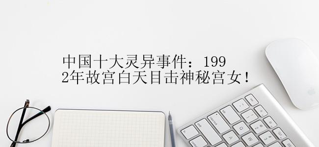 中国十大灵异事件：1992年故宫白天目击神秘宫女！