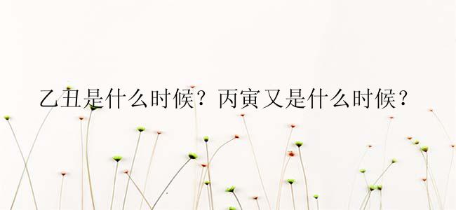 乙丑是什么时候？丙寅又是什么时候？