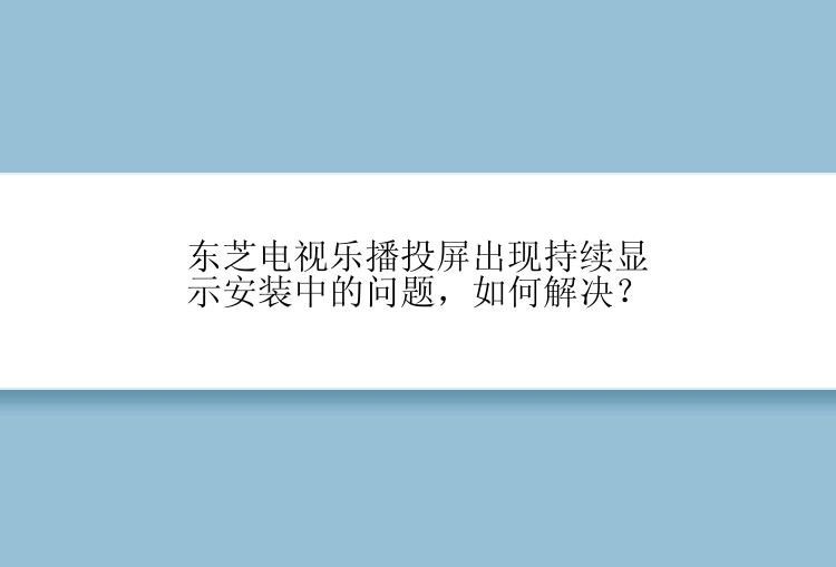 东芝电视乐播投屏出现持续显示安装中的问题，如何解决？