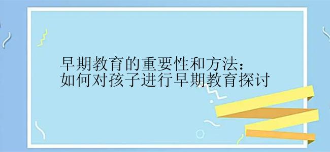 早期教育的重要性和方法：如何对孩子进行早期教育探讨