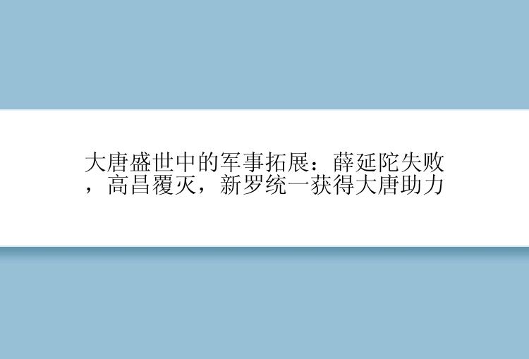 大唐盛世中的军事拓展：薛延陀失败，高昌覆灭，新罗统一获得大唐助力