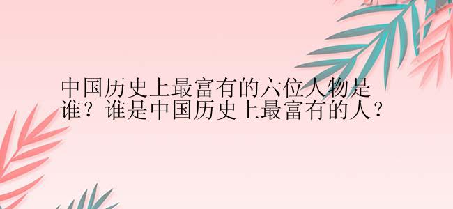 中国历史上最富有的六位人物是谁？谁是中国历史上最富有的人？