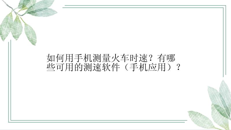 如何用手机测量火车时速？有哪些可用的测速软件（手机应用）？