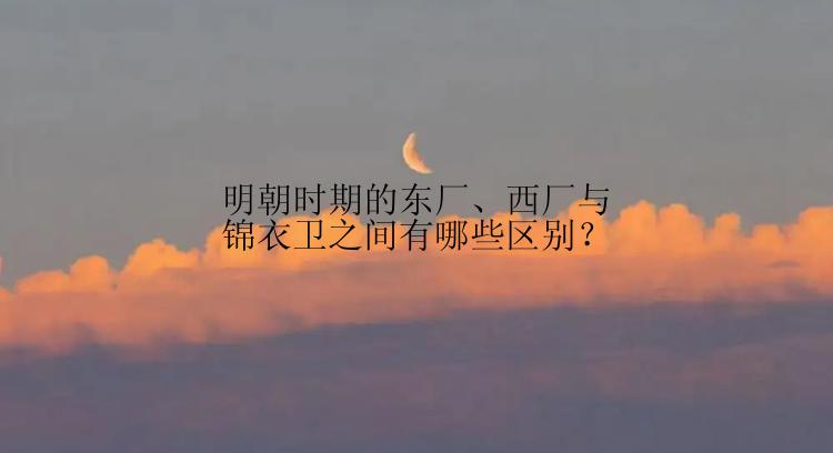 明朝时期的东厂、西厂与锦衣卫之间有哪些区别？