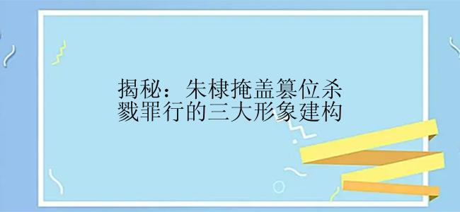 揭秘：朱棣掩盖篡位杀戮罪行的三大形象建构