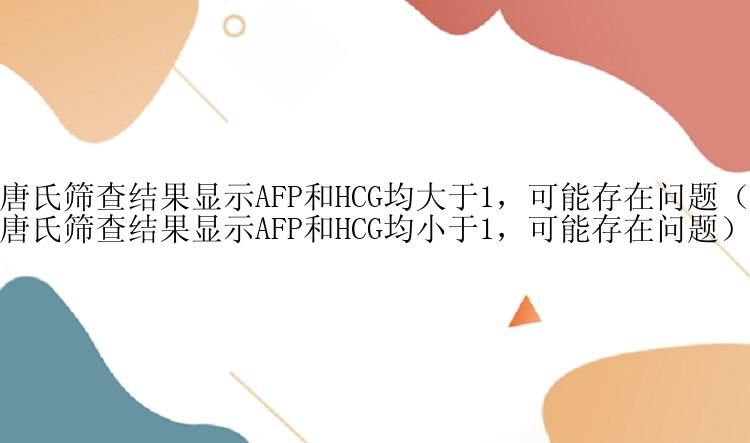 唐氏筛查结果显示AFP和HCG均大于1，可能存在问题（唐氏筛查结果显示AFP和HCG均小于1，可能存在问题）