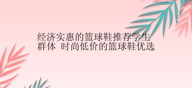 经济实惠的篮球鞋推荐学生群体 时尚低价的篮球鞋优选