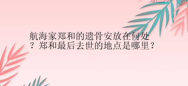 航海家郑和的遗骨安放在何处？郑和最后去世的地点是哪里？