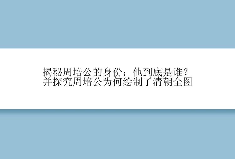 揭秘周培公的身份：他到底是谁？并探究周培公为何绘制了清朝全图