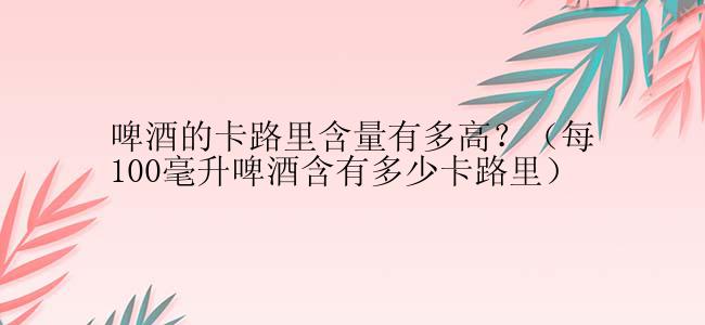 啤酒的卡路里含量有多高？（每100毫升啤酒含有多少卡路里）