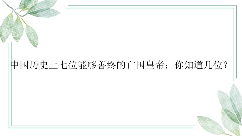 中国历史上七位能够善终的亡国皇帝：你知道几位？