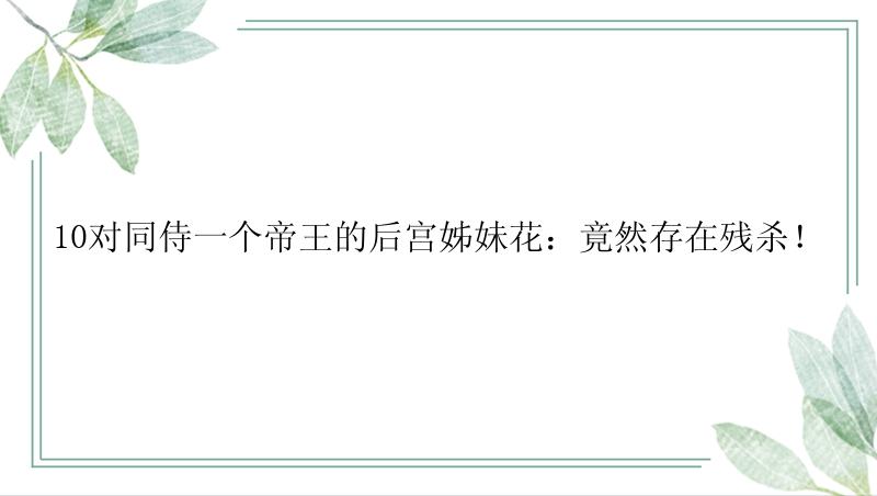 10对同侍一个帝王的后宫姊妹花：竟然存在残杀！