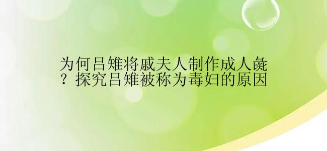 为何吕雉将戚夫人制作成人彘？探究吕雉被称为毒妇的原因