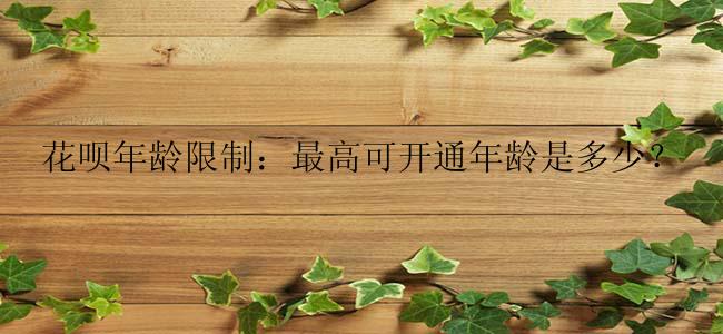 花呗年龄限制：最高可开通年龄是多少？