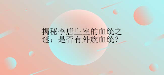 揭秘李唐皇室的血统之谜：是否有外族血统？