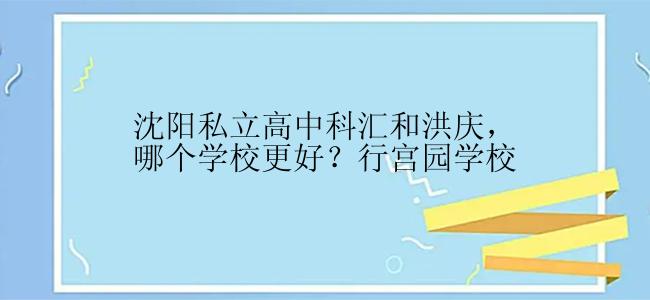 沈阳私立高中科汇和洪庆，哪个学校更好？行宫园学校